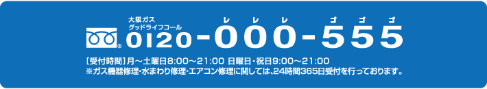 大阪ガスグッドライフコール　0120-000-555　[受付時間]月〜土曜日8:00〜21:00　日曜日・祝9:00〜21:00 ※ガス機器修理・水まわり修理・エアコン修理に関しては、24時間365日受付を行っております。